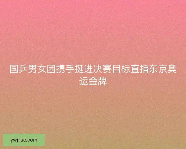 国乒男女团携手挺进决赛目标直指东京奥运金牌