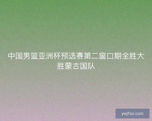 中国男篮亚洲杯预选赛第二窗口期全胜大胜蒙古国队