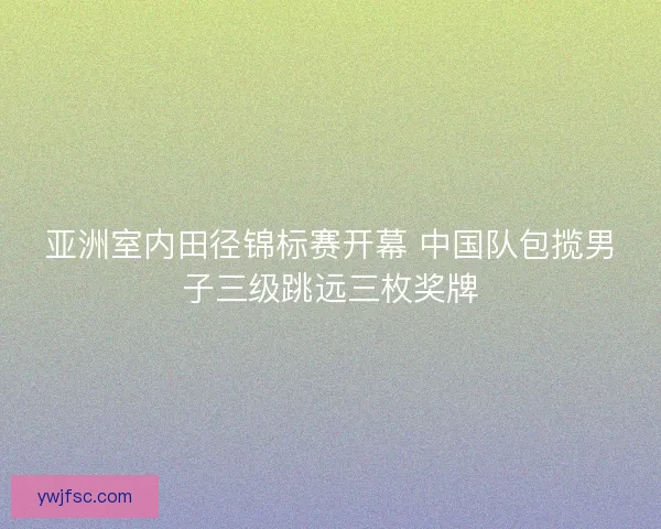 亚洲室内田径锦标赛开幕 中国队包揽男子三级跳远三枚奖牌