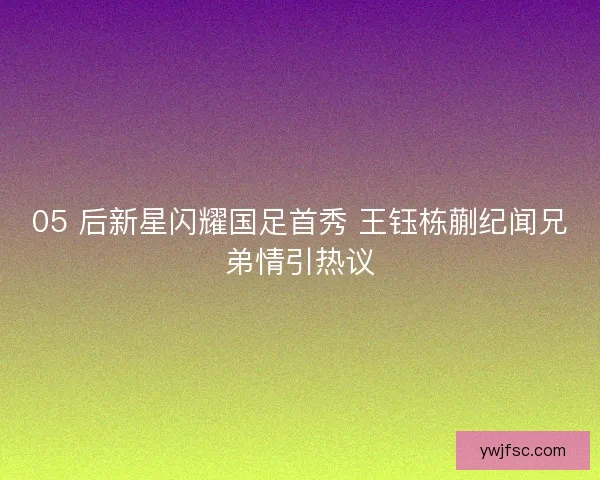 05 后新星闪耀国足首秀 王钰栋蒯纪闻兄弟情引热议