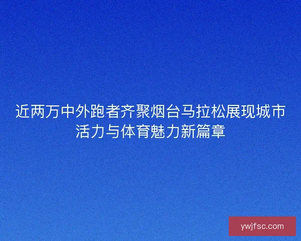 近两万中外跑者齐聚烟台马拉松展现城市活力与体育魅力新篇章