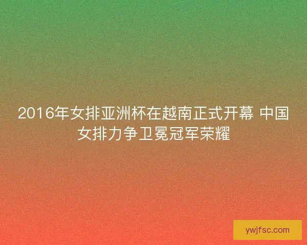 2016年女排亚洲杯在越南正式开幕 中国女排力争卫冕冠军荣耀