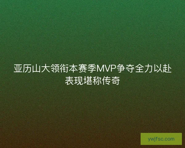 亚历山大领衔本赛季MVP争夺全力以赴表现堪称传奇