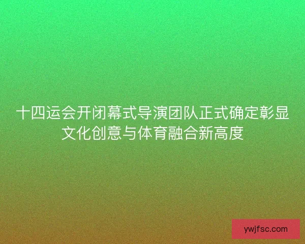 十四运会开闭幕式导演团队正式确定彰显文化创意与体育融合新高度